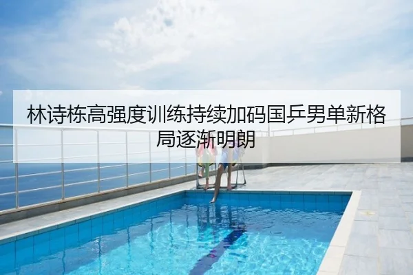 林诗栋高强度训练持续加码国乒男单新格局逐渐明朗