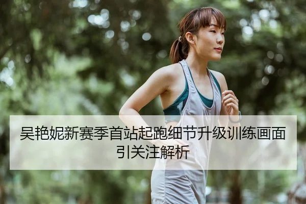 吴艳妮新赛季首站起跑细节升级训练画面引关注解析