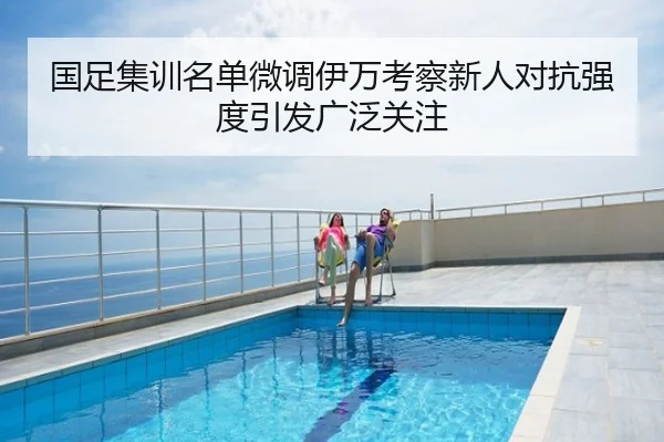 国足集训名单微调伊万考察新人对抗强度引发广泛关注
