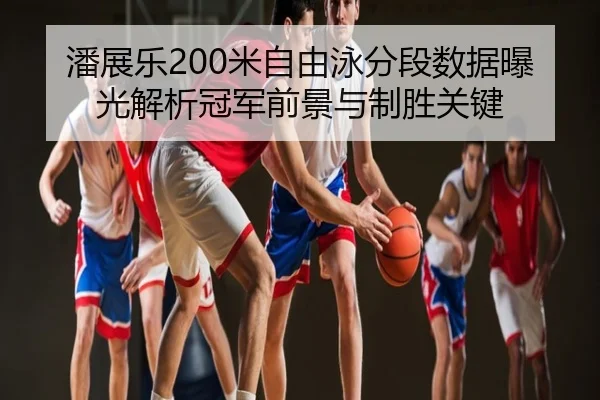 潘展乐200米自由泳分段数据曝光解析冠军前景与制胜关键